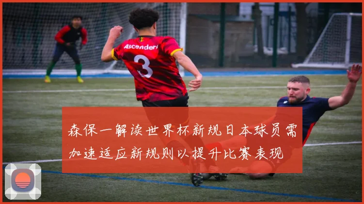 森保一解读世界杯新规日本球员需加速适应新规则以提升比赛表现