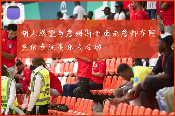 湖人渴望与詹姆斯会面老詹却在阿克伦专注高尔夫活动