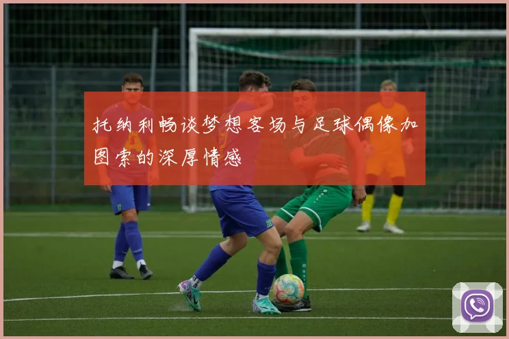托纳利畅谈梦想客场与足球偶像加图索的深厚情感