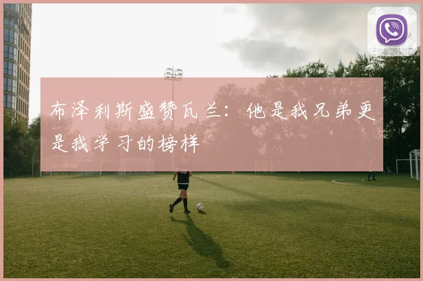布泽利斯盛赞瓦兰：他是我兄弟更是我学习的榜样