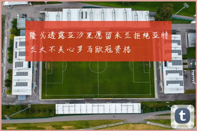 隆戈透露亚沙里愿留米兰拒绝亚特兰大不关心罗马欧冠资格