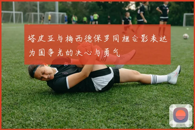 塔皮亚与梅西德保罗同框合影表达为国争光的决心与勇气