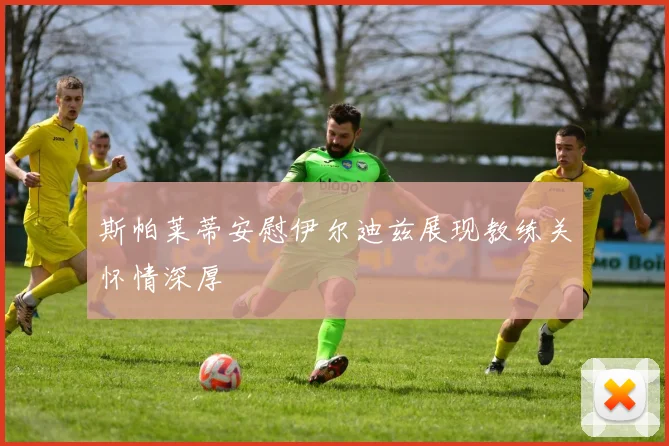 斯帕莱蒂安慰伊尔迪兹展现教练关怀情深厚