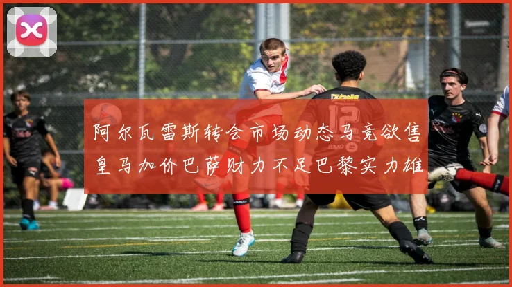 阿尔瓦雷斯转会市场动态马竞欲售皇马加价巴萨财力不足巴黎实力雄厚