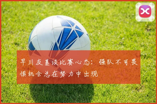 早川友基谈比赛心态：强队不可畏惧机会总在努力中出现