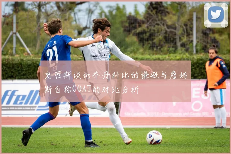 史密斯谈论乔丹科比的谦逊与詹姆斯自称GOAT的对比分析